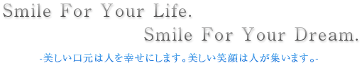 Smile For Your Life. Smile For Your Dream. -美しい口元は人を幸せにします。美しい笑顔は人が集います。-